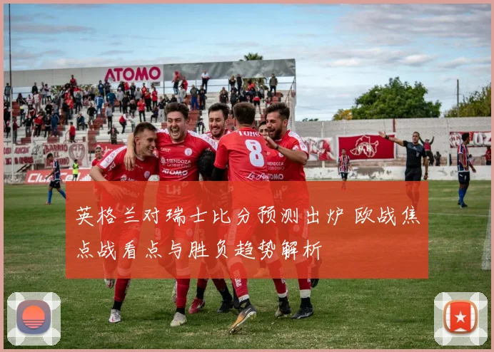 英格兰对瑞士比分预测出炉 欧战焦点战看点与胜负趋势解析
