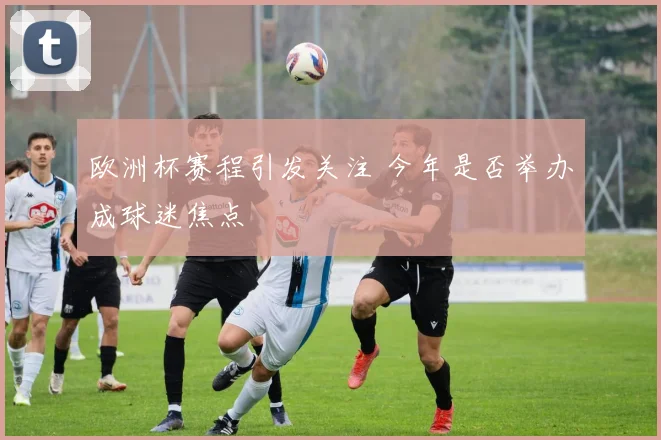 欧洲杯赛程引发关注 今年是否举办成球迷焦点