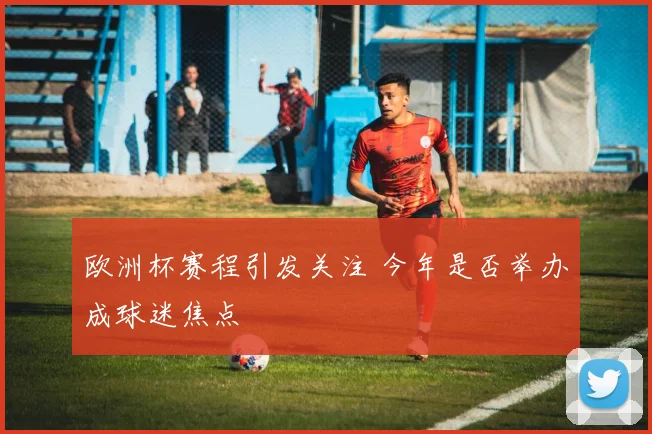 欧洲杯赛程引发关注 今年是否举办成球迷焦点