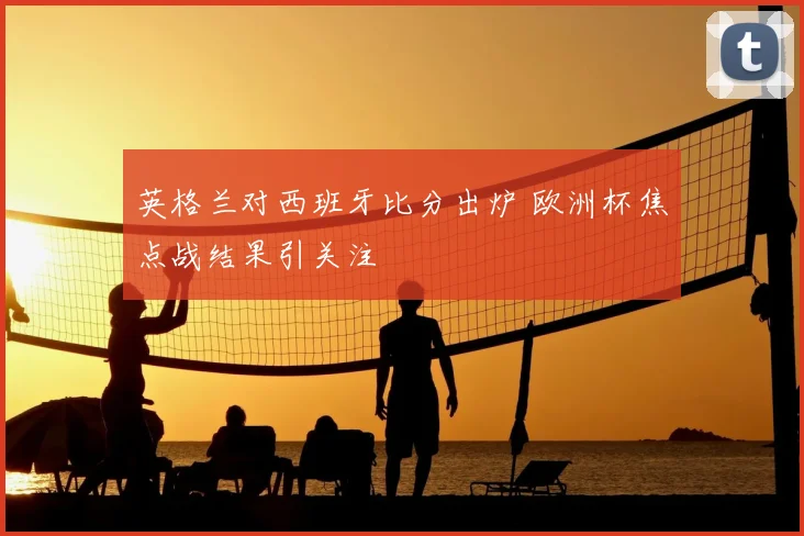 英格兰对西班牙比分出炉 欧洲杯焦点战结果引关注