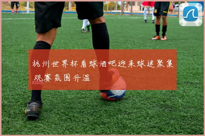 杭州世界杯看球酒吧迎来球迷聚集 观赛氛围升温