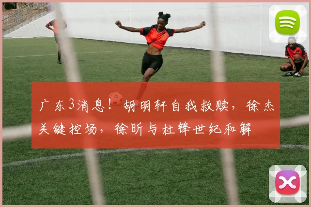 广东3消息！胡明轩自我救赎，徐杰关键控场，徐昕与杜锋世纪和解