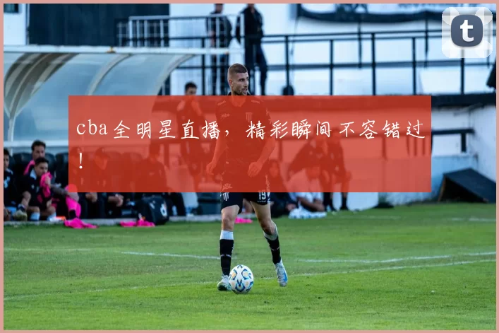 cba全明星直播，精彩瞬间不容错过！
