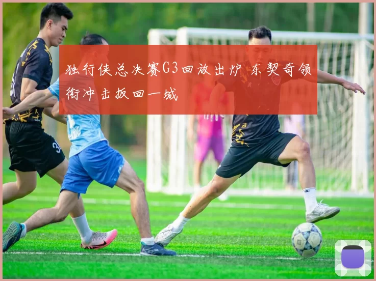 独行侠总决赛G3回放出炉 东契奇领衔冲击扳回一城