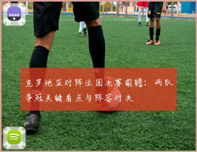 克罗地亚对阵法国决赛前瞻：两队争冠关键看点与阵容对决