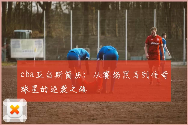 cba亚当斯简历：从赛场黑马到传奇球星的逆袭之路