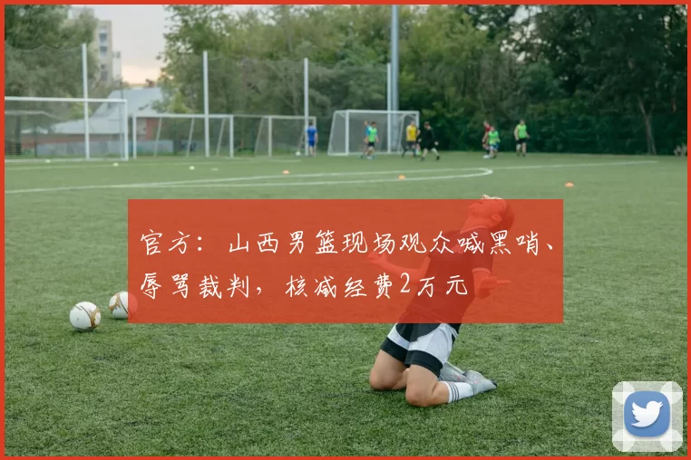 官方：山西男篮现场观众喊黑哨、辱骂裁判，核减经费2万元