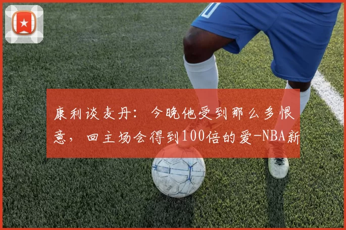 康利谈麦丹：今晚他受到那么多恨意，回主场会得到100倍的爱-NBA新闻
