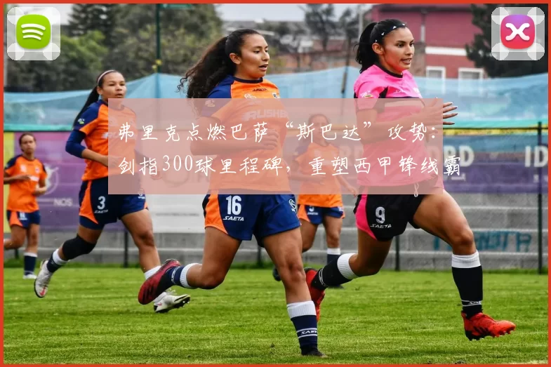 弗里克点燃巴萨“斯巴达”攻势：剑指300球里程碑，重塑西甲锋线霸主！