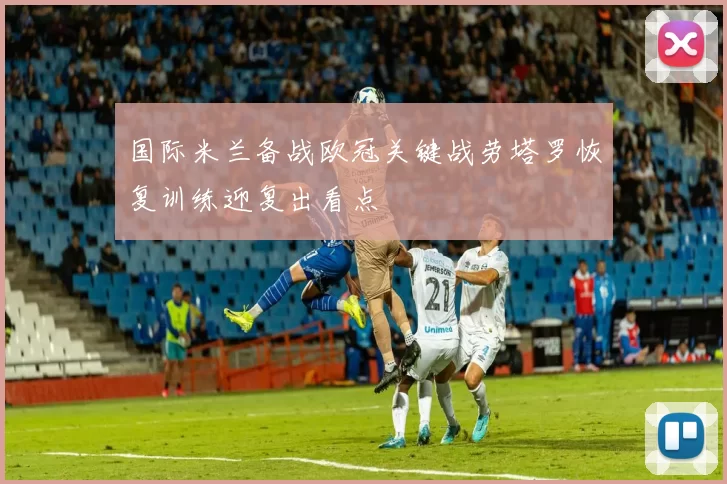 国际米兰备战欧冠关键战劳塔罗恢复训练迎复出看点