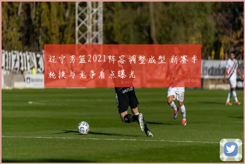 辽宁男篮2021阵容调整成型 新赛季轮换与竞争看点曝光