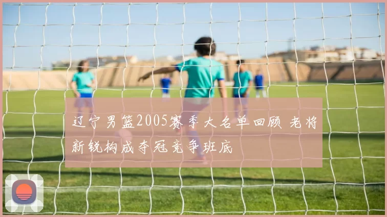 辽宁男篮2005赛季大名单回顾 老将新锐构成夺冠竞争班底