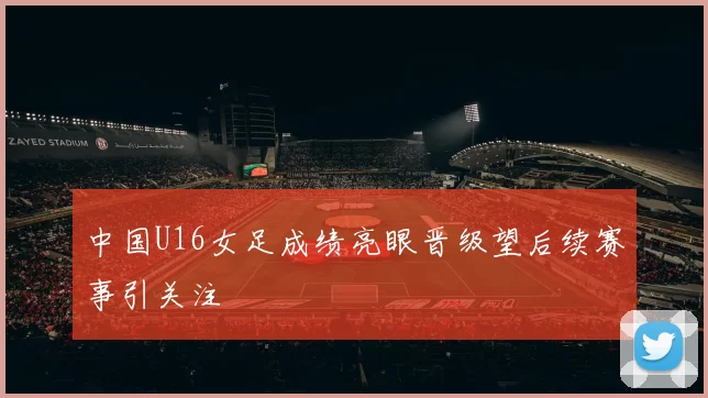 中国U16女足成绩亮眼晋级望后续赛事引关注