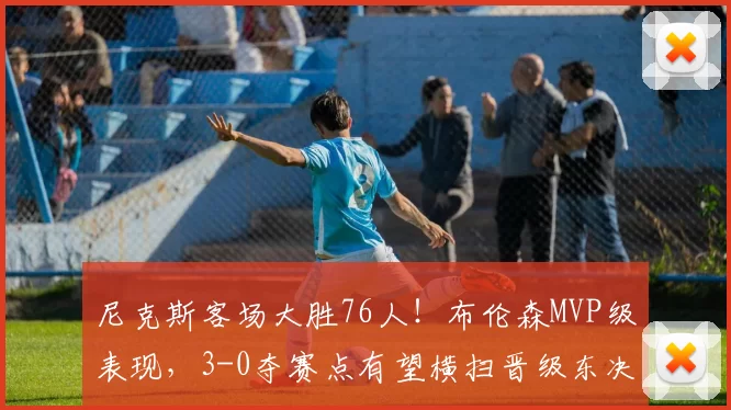 尼克斯客场大胜76人！布伦森MVP级表现，3-0夺赛点有望横扫晋级东决！_比赛_进攻_1
