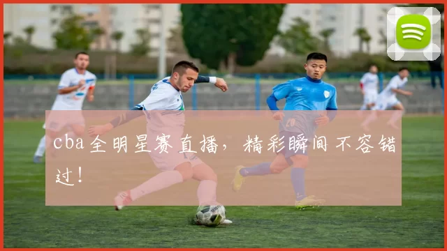 cba全明星赛直播，精彩瞬间不容错过！