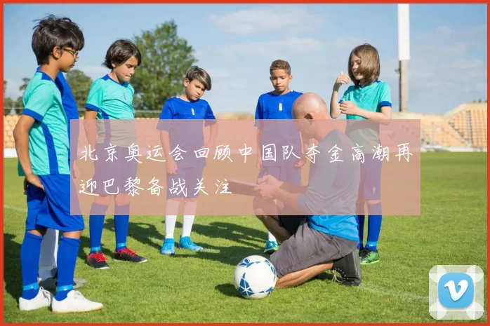 北京奥运会回顾中国队夺金高潮再迎巴黎备战关注