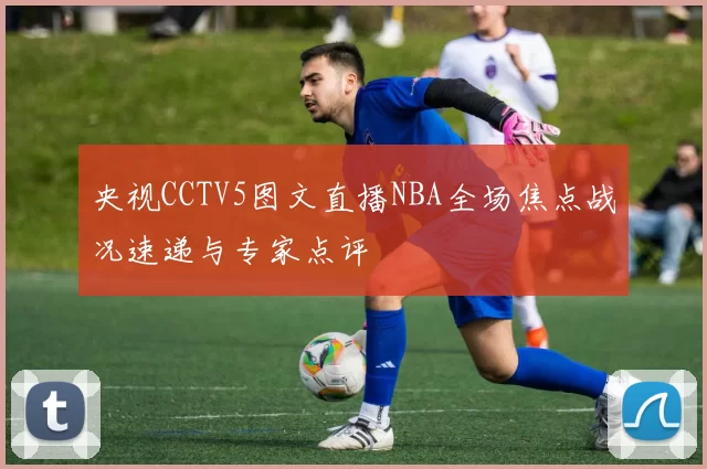 央视CCTV5图文直播NBA全场焦点战况速递与专家点评
