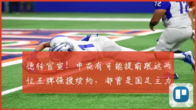 德转官宣！申花有可能提前跟这两位王牌强援续约，都曾是国足主力