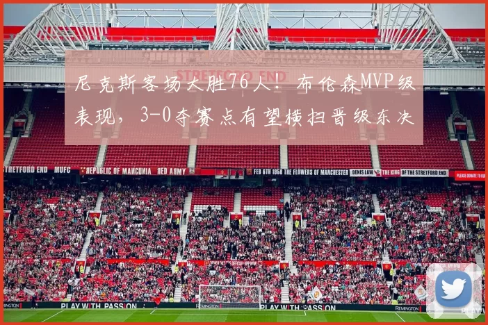 尼克斯客场大胜76人!布伦森MVP级表现,3-0夺赛点有望横扫晋级东决!_比赛_进攻_1