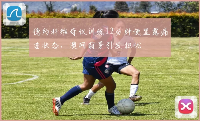 德约科维奇仅训练12分钟便显露痛苦状态,澳网前景引发担忧