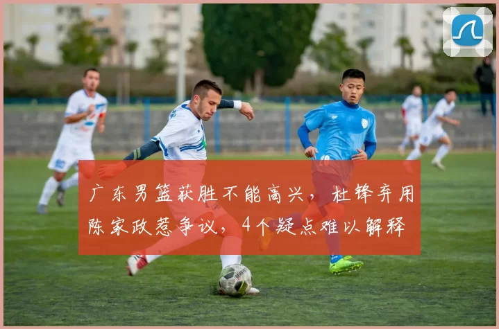 广东男篮获胜不能高兴，杜锋弃用陈家政惹争议，4个疑点难以解释