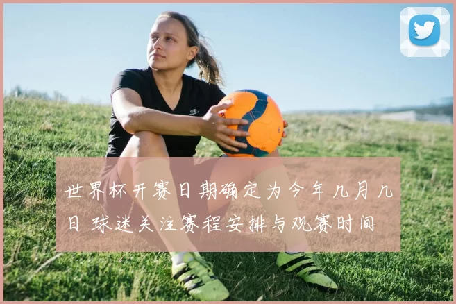 世界杯开赛日期确定为今年几月几日 球迷关注赛程安排与观赛时间
