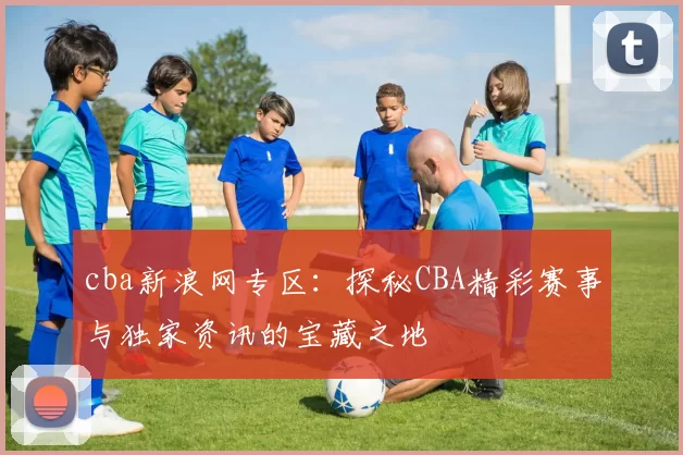 cba新浪网专区：探秘CBA精彩赛事与独家资讯的宝藏之地