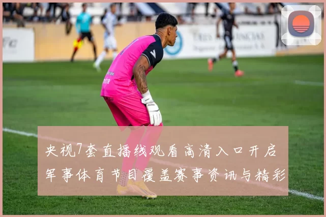 央视7套直播线观看高清入口开启 军事体育节目覆盖赛事资讯与精彩看点
