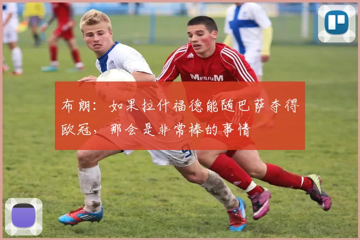 布朗：如果拉什福德能随巴萨夺得欧冠，那会是非常棒的事情