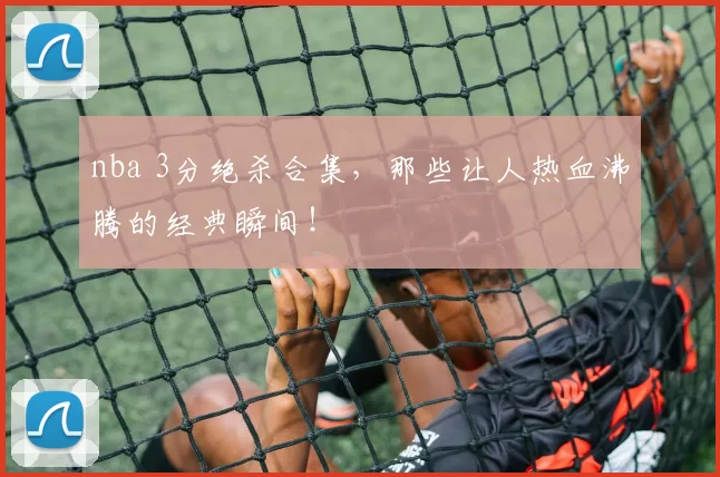 nba 3分绝杀合集，那些让人热血沸腾的经典瞬间！