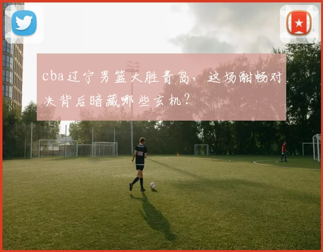 cba辽宁男篮大胜青岛,这场酣畅对决背后暗藏哪些玄机?