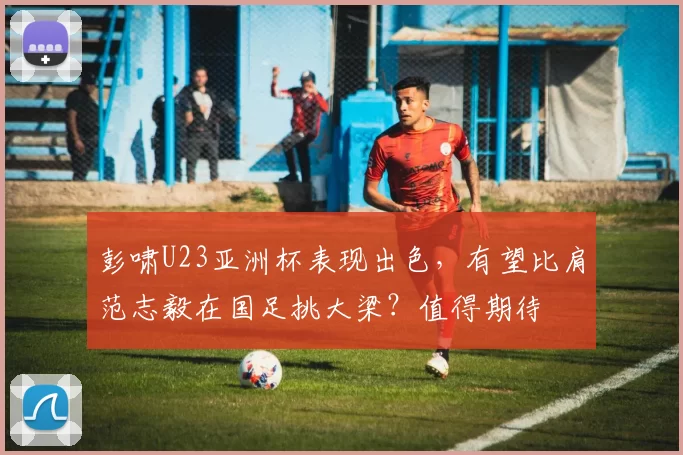 彭啸U23亚洲杯表现出色,有望比肩范志毅在国足挑大梁?值得期待