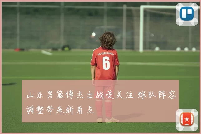 山东男篮傅杰出战受关注 球队阵容调整带来新看点