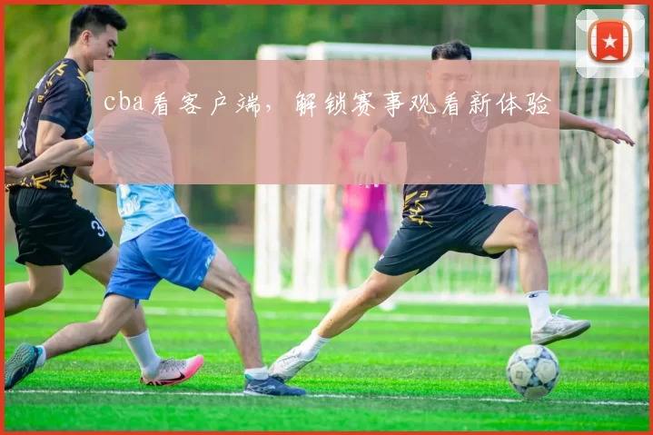 cba看客户端，解锁赛事观看新体验