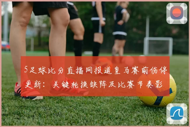 5足球比分直播网报道皇马赛前伤停更新：关键轮换缺阵及比赛节奏影响
