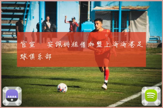 官宣 •安佩姆租借加盟上海海港足球俱乐部