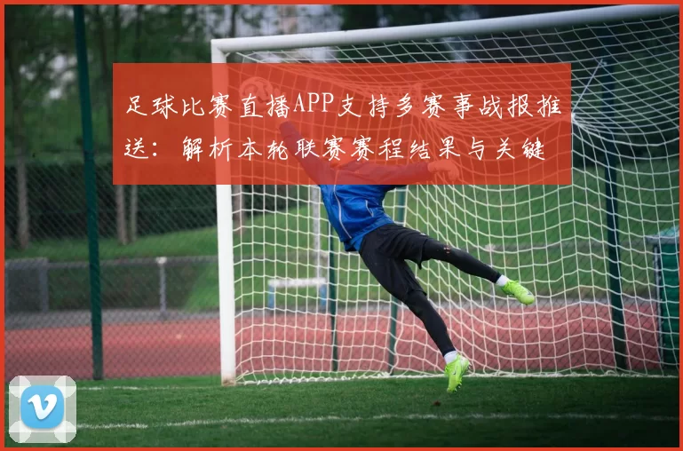足球比赛直播APP支持多赛事战报推送：解析本轮联赛赛程结果与关键伤停信息