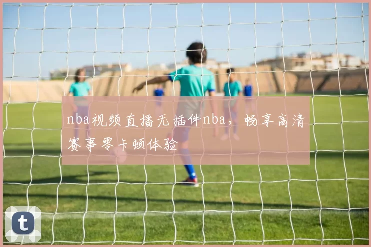 nba视频直播无插件nba，畅享高清赛事零卡顿体验