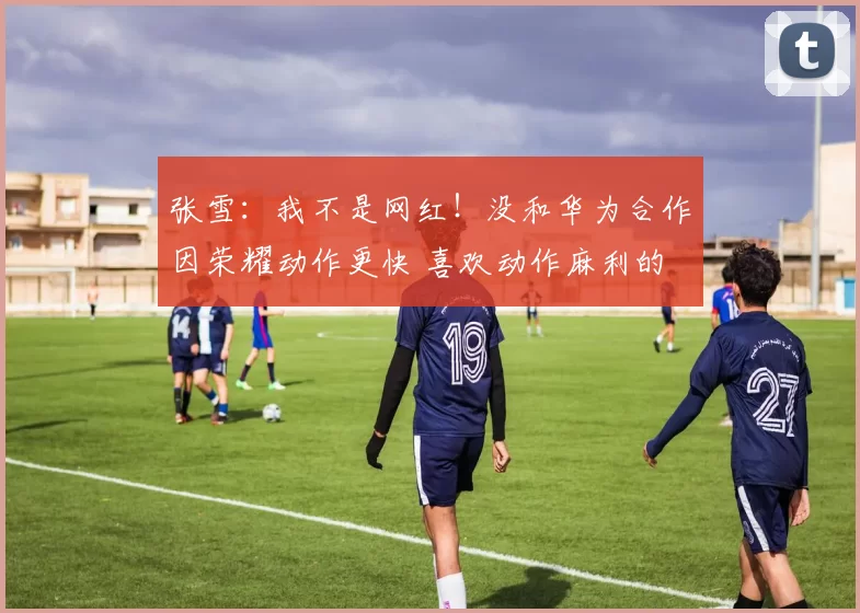 张雪：我不是网红！没和华为合作因荣耀动作更快 喜欢动作麻利的