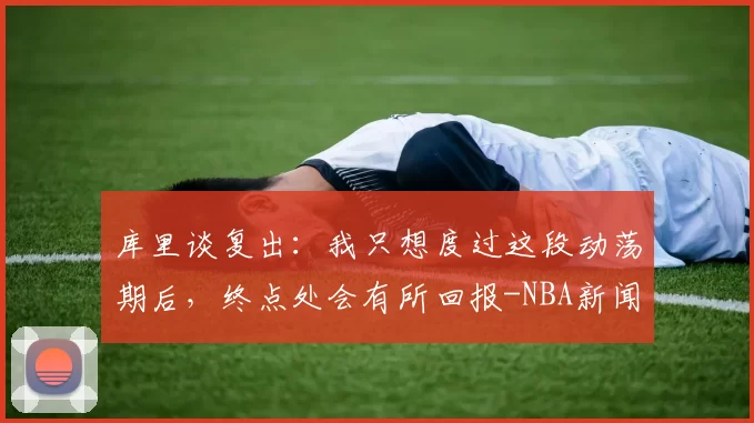 库里谈复出：我只想度过这段动荡期后，终点处会有所回报-NBA新闻