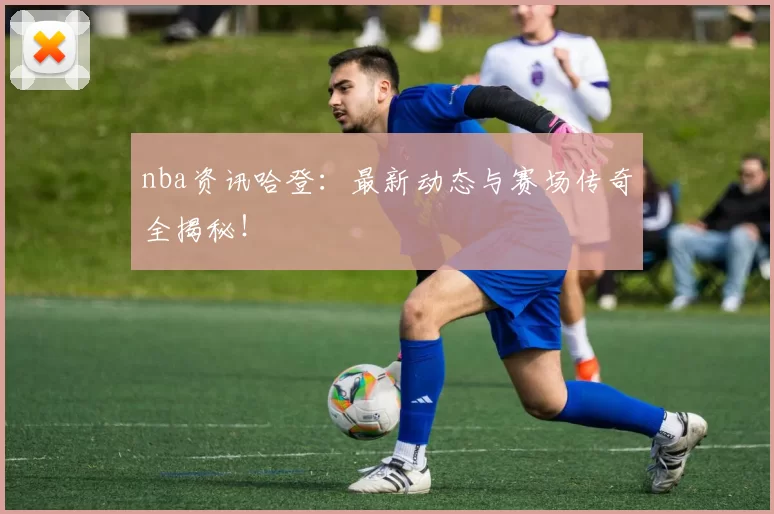 nba资讯哈登:最新动态与赛场传奇全揭秘!