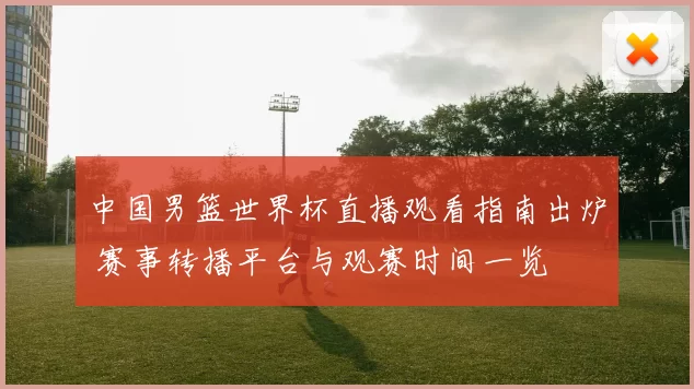 中国男篮世界杯直播观看指南出炉 赛事转播平台与观赛时间一览