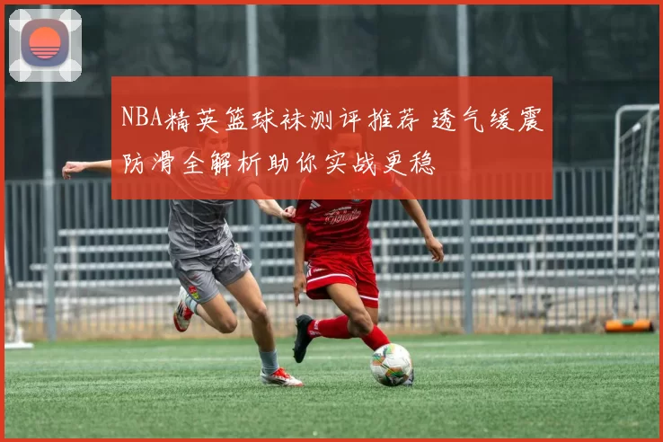 NBA精英篮球袜测评推荐 透气缓震防滑全解析助你实战更稳