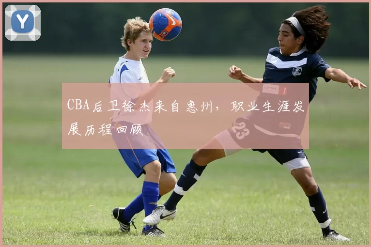 CBA后卫徐杰来自惠州,职业生涯发展历程回顾