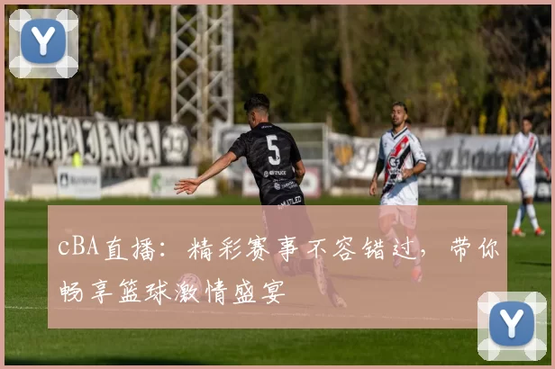 cBA直播：精彩赛事不容错过，带你畅享篮球激情盛宴