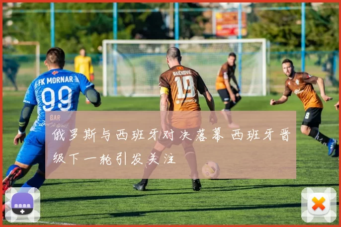 俄罗斯与西班牙对决落幕 西班牙晋级下一轮引发关注