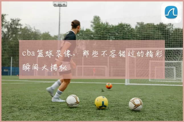 cba篮球录像,那些不容错过的精彩瞬间大揭秘