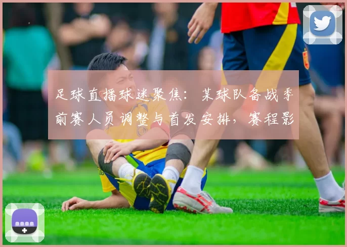 足球直播球迷聚焦：某球队备战季前赛人员调整与首发安排，赛程影响及观看要点