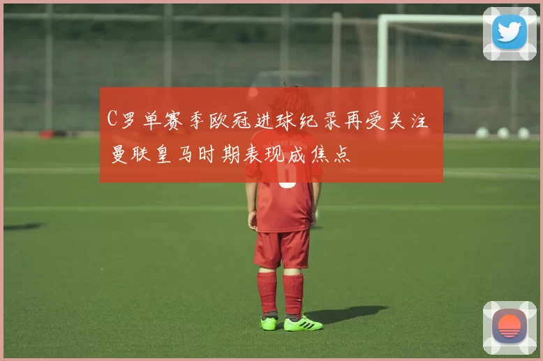 C罗单赛季欧冠进球纪录再受关注 曼联皇马时期表现成焦点