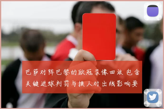 巴萨对阵巴黎的欧冠录像回放 包含关键进球判罚与换人对出线影响要点